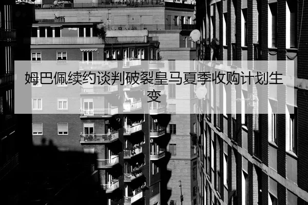 姆巴佩续约谈判破裂皇马夏季收购计划生变